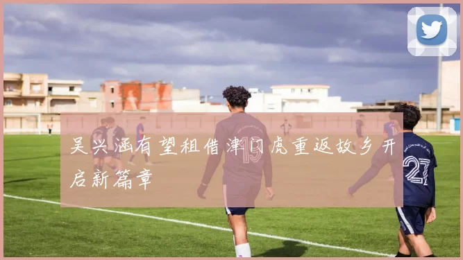 吴兴涵有望租借津门虎重返故乡开启新篇章