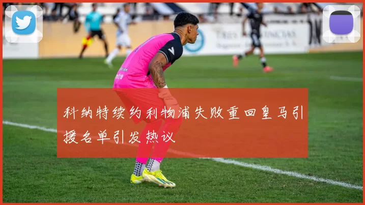 科纳特续约利物浦失败重回皇马引援名单引发热议