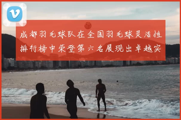 成都羽毛球队在全国羽毛球灵活性排行榜中荣登第六名展现出卓越实力与潜力