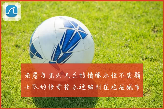 老詹与克利夫兰的情缘永恒不变骑士队的传奇将永远铭刻在这座城市