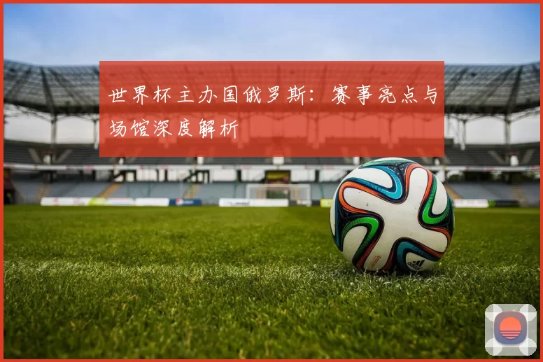 世界杯主办国俄罗斯:赛事亮点与场馆深度解析